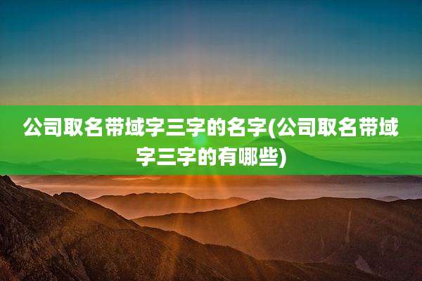 公司取名带域字三字的名字(公司取名带域字三字的有哪些)