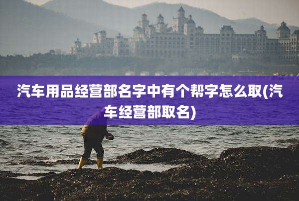 汽车用品经营部名字中有个帮字怎么取(汽车经营部取名)