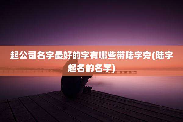 起公司名字最好的字有哪些带陆字旁(陆字起名的名字)