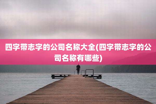 四字带志字的公司名称大全(四字带志字的公司名称有哪些)