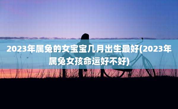 2023年属兔的女宝宝几月出生最好(2023年属兔女孩命运好不好)