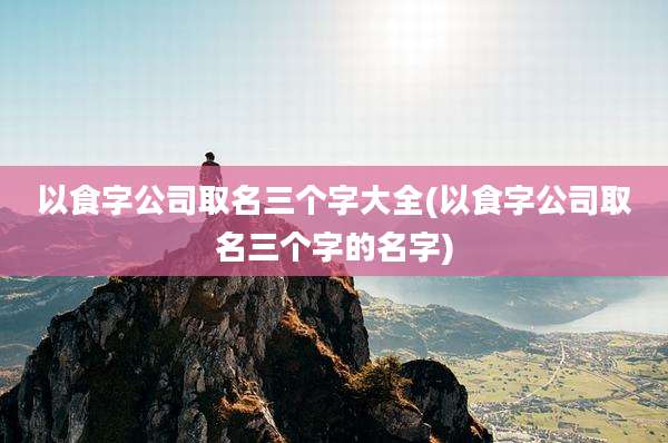 以食字公司取名三个字大全(以食字公司取名三个字的名字)
