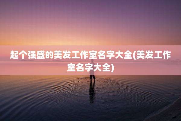 起个强盛的美发工作室名字大全(美发工作室名字大全)