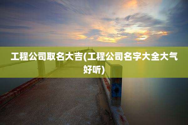 工程公司取名大吉(工程公司名字大全大气好听)