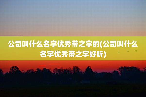 公司叫什么名字优秀带之字的(公司叫什么名字优秀带之字好听)