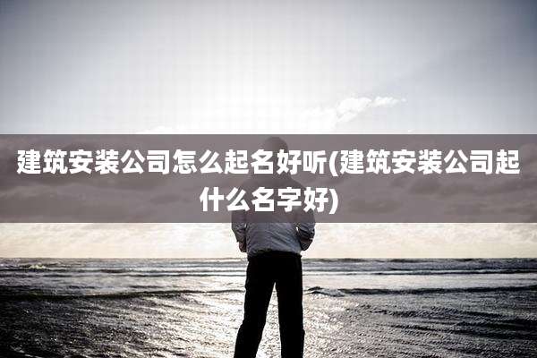 建筑安装公司怎么起名好听(建筑安装公司起什么名字好)