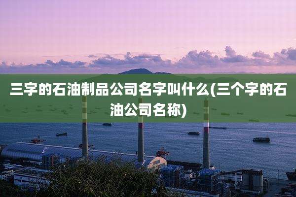 三字的石油制品公司名字叫什么(三个字的石油公司名称)