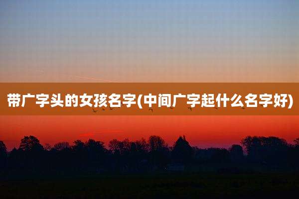 带广字头的女孩名字(中间广字起什么名字好)