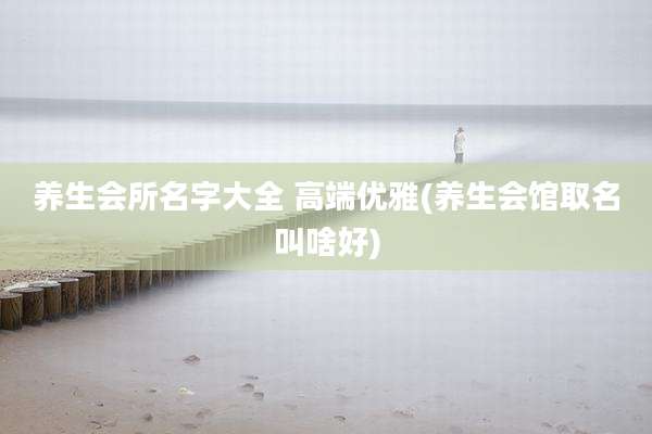 养生会所名字大全 高端优雅(养生会馆取名叫啥好)