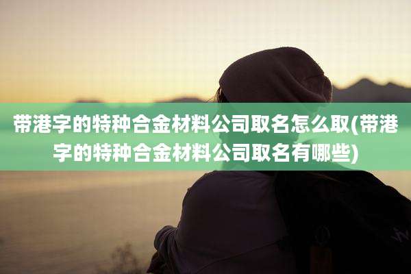 带港字的特种合金材料公司取名怎么取(带港字的特种合金材料公司取名有哪些)