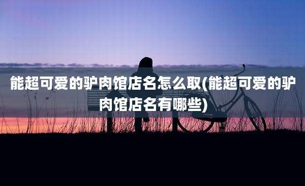 能超可爱的驴肉馆店名怎么取(能超可爱的驴肉馆店名有哪些)