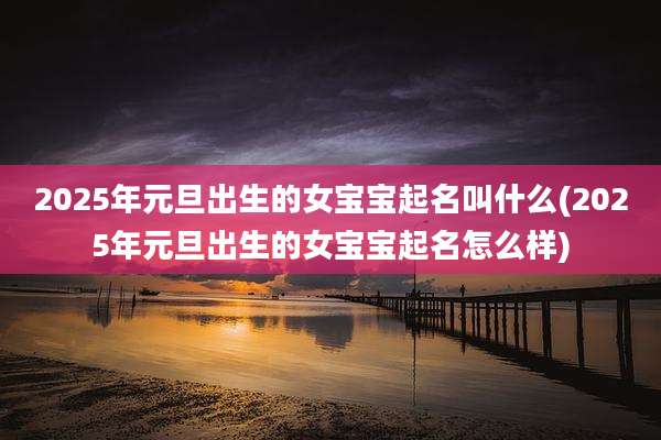 2025年元旦出生的女宝宝起名叫什么(2025年元旦出生的女宝宝起名怎么样)