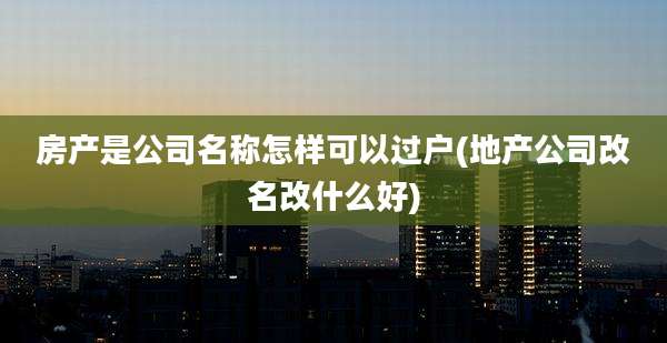 房产是公司名称怎样可以过户(地产公司改名改什么好)