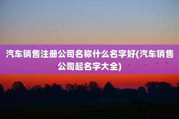 汽车销售注册公司名称什么名字好(汽车销售公司起名字大全)