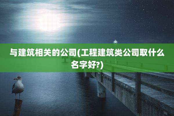 与建筑相关的公司(工程建筑类公司取什么名字好?)