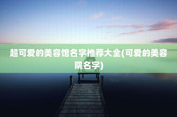 超可爱的美容馆名字推荐大全(可爱的美容院名字)