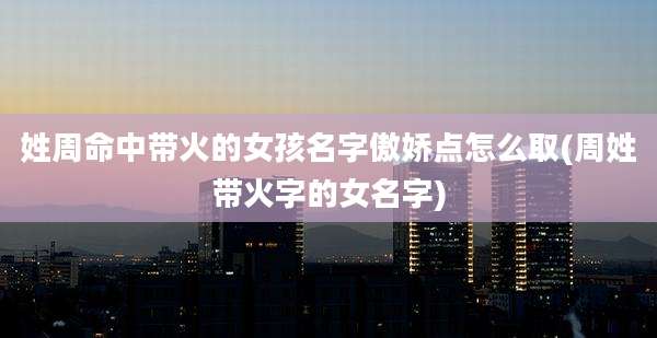 姓周命中带火的女孩名字傲娇点怎么取(周姓带火字的女名字)