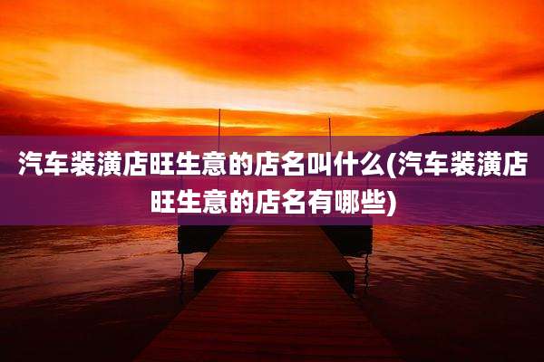 汽车装潢店旺生意的店名叫什么(汽车装潢店旺生意的店名有哪些)