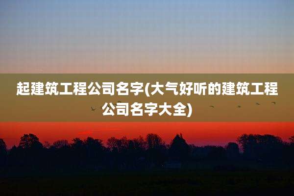 起建筑工程公司名字(大气好听的建筑工程公司名字大全)