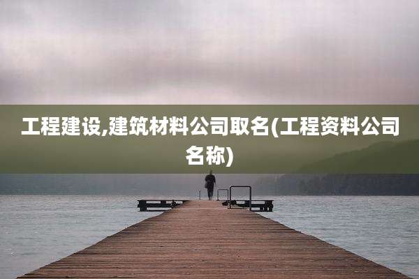 工程建设,建筑材料公司取名(工程资料公司名称)