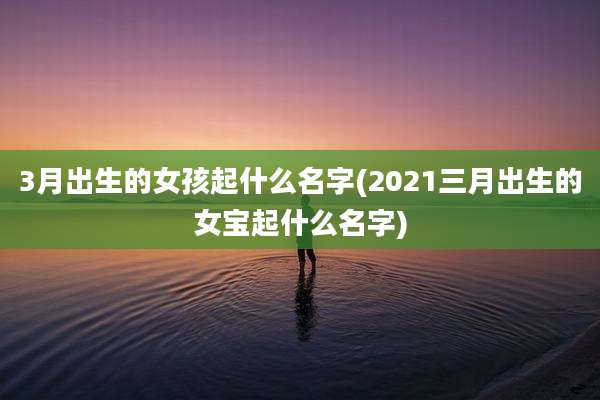 3月出生的女孩起什么名字(2021三月出生的女宝起什么名字)