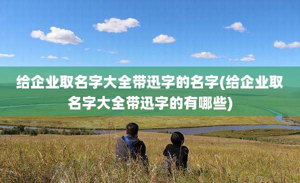 给企业取名字大全带迅字的名字(给企业取名字大全带迅字的有哪些)