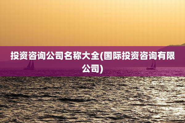 投资咨询公司名称大全(国际投资咨询有限公司)