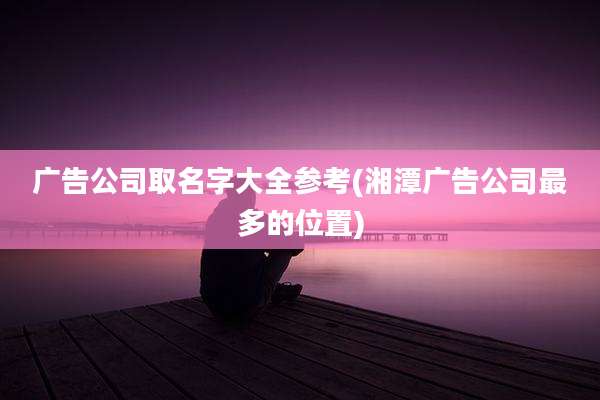 广告公司取名字大全参考(湘潭广告公司最多的位置)