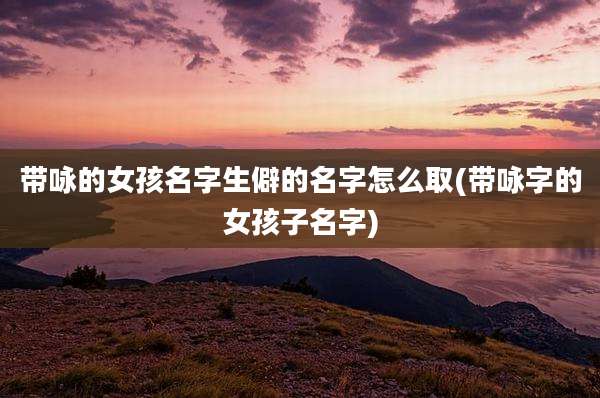 带咏的女孩名字生僻的名字怎么取(带咏字的女孩子名字)