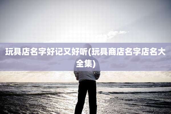 玩具店名字好记又好听(玩具商店名字店名大全集)