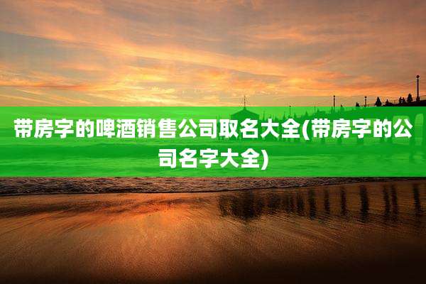 带房字的啤酒销售公司取名大全(带房字的公司名字大全)