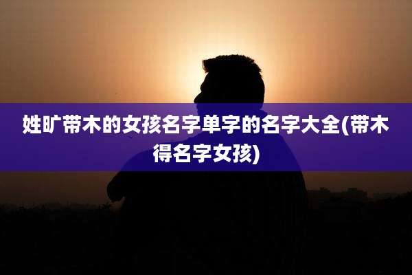 姓旷带木的女孩名字单字的名字大全(带木得名字女孩)