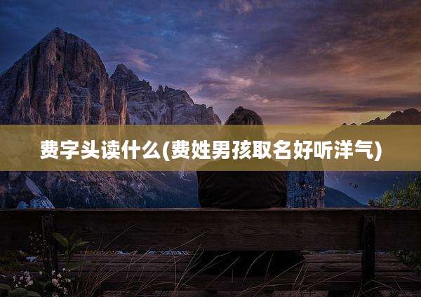 费字头读什么(费姓男孩取名好听洋气)