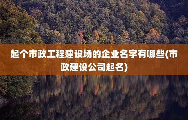 起个市政工程建设场的企业名字有哪些(市政建设公司起名)