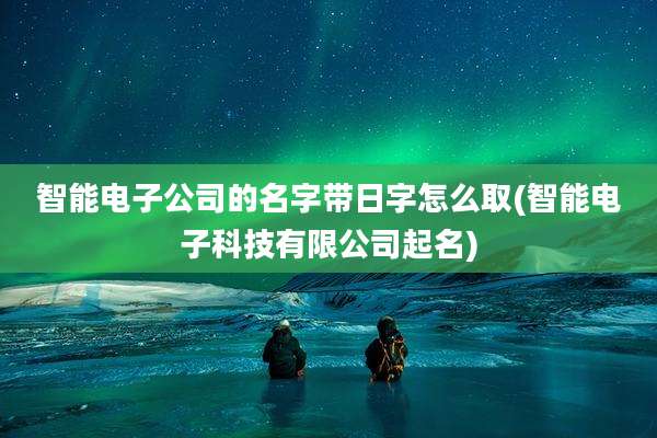 智能电子公司的名字带日字怎么取(智能电子科技有限公司起名)