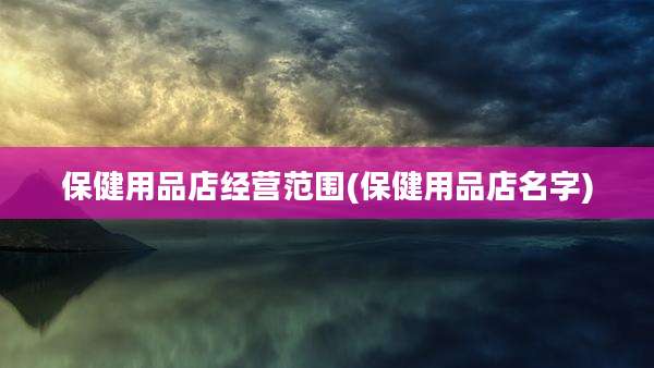 保健用品店经营范围(保健用品店名字)