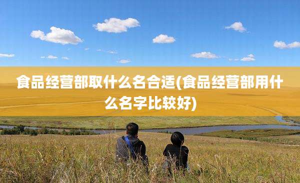 食品经营部取什么名合适(食品经营部用什么名字比较好)