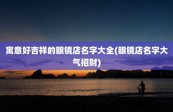 寓意好吉祥的眼镜店名字大全(眼镜店名字大气招财)