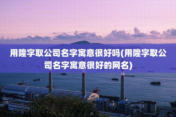 用隆字取公司名字寓意很好吗(用隆字取公司名字寓意很好的网名)