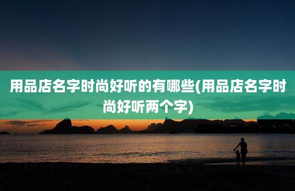 用品店名字时尚好听的有哪些(用品店名字时尚好听两个字)