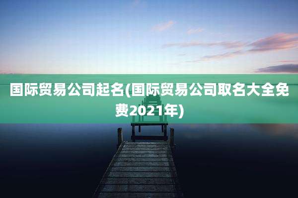 国际贸易公司起名(国际贸易公司取名大全免费2021年)