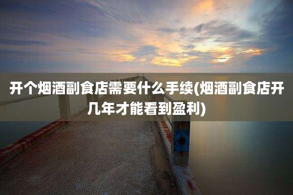 开个烟酒副食店需要什么手续(烟酒副食店开几年才能看到盈利)