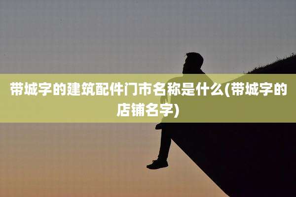 带城字的建筑配件门市名称是什么(带城字的店铺名字)