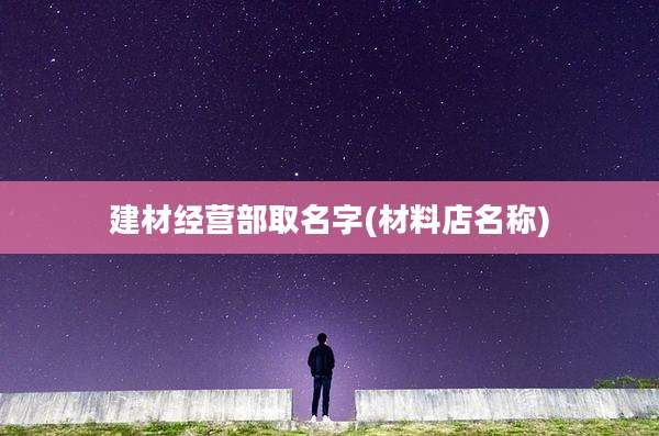 建材经营部取名字(材料店名称)