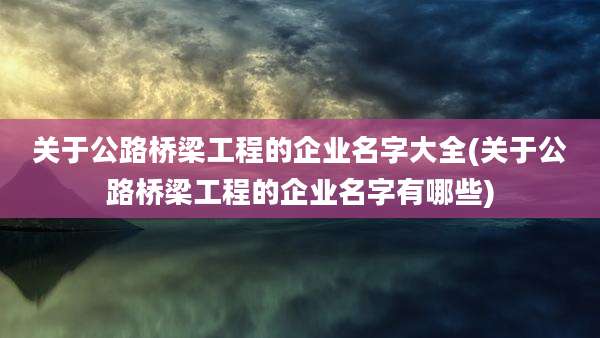 关于公路桥梁工程的企业名字大全(关于公路桥梁工程的企业名字有哪些)