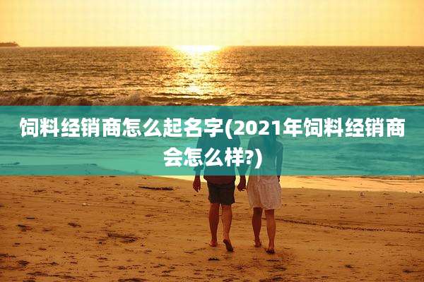 饲料经销商怎么起名字(2021年饲料经销商会怎么样?)