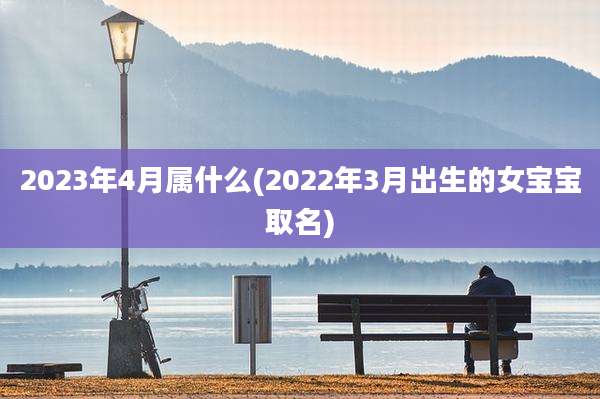 2023年4月属什么(2022年3月出生的女宝宝取名)