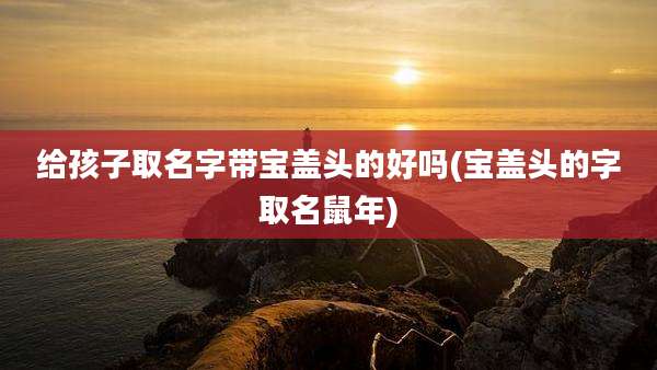 给孩子取名字带宝盖头的好吗(宝盖头的字取名鼠年)