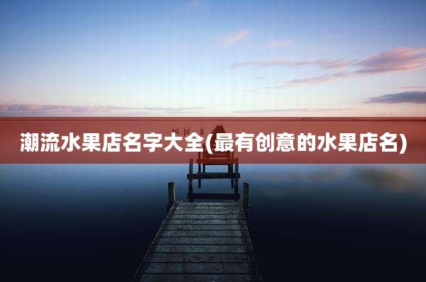 潮流水果店名字大全(最有创意的水果店名)