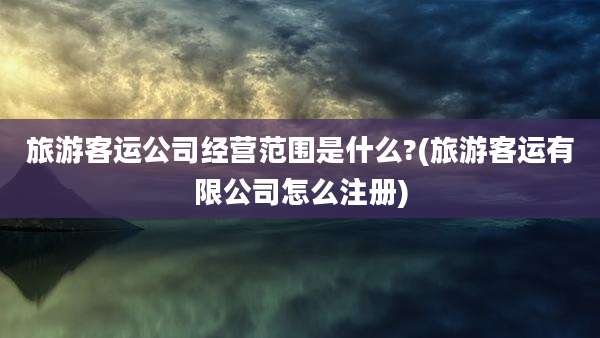 旅游客运公司经营范围是什么?(旅游客运有限公司怎么注册)